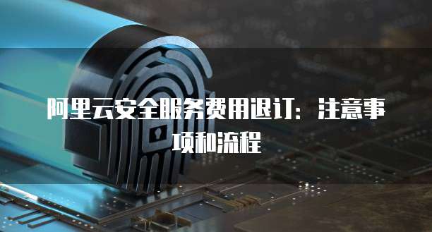 阿里云安全服务费用退订:注意事项和流程