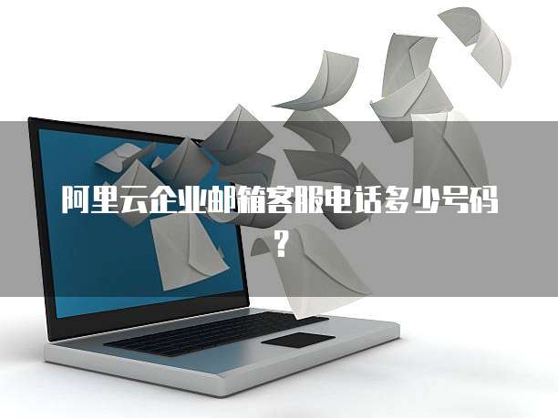 阿里云企业邮箱客服电话多少号码?