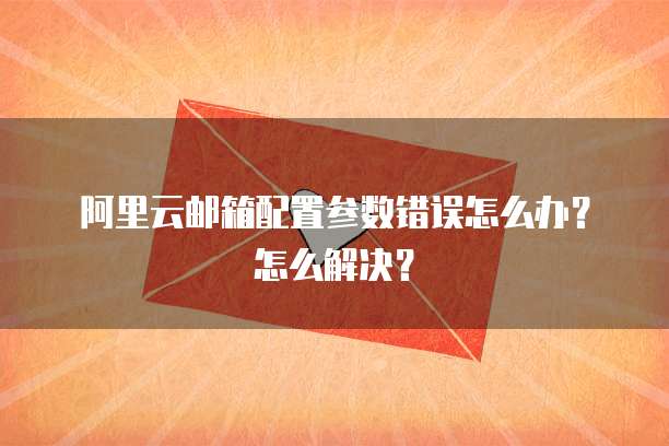 阿里云邮箱配置参数错误怎么办?怎么解决?