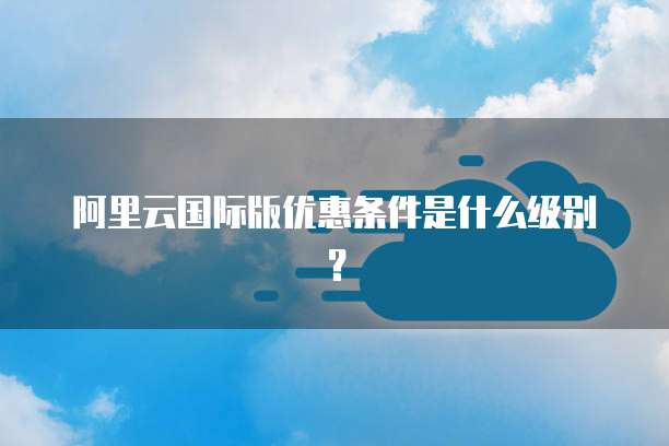 阿里云国际版优惠条件是什么级别?