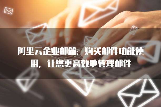 阿里云企业邮箱：购买邮件功能使用，让您更高效地管理邮件