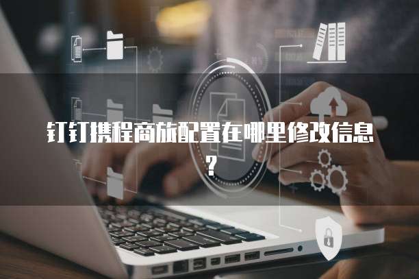 钉钉携程商旅配置在哪里修改信息？