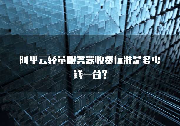 阿里云轻量服务器收费标准是多少钱一台?
