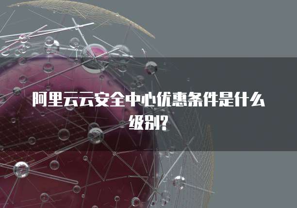 阿里云云安全中心优惠条件是什么级别?