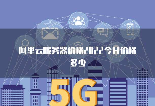 阿里云服务器价格2022今日价格多少