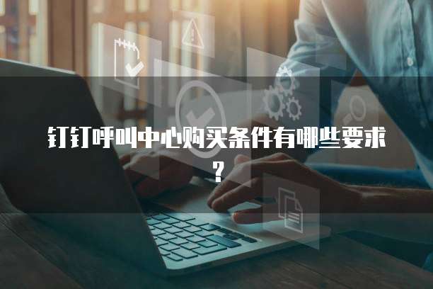 钉钉呼叫中心购买条件有哪些要求?