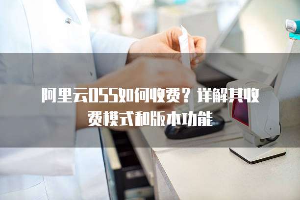  阿里云OSS如何收费？详解其收费模式和版本功能