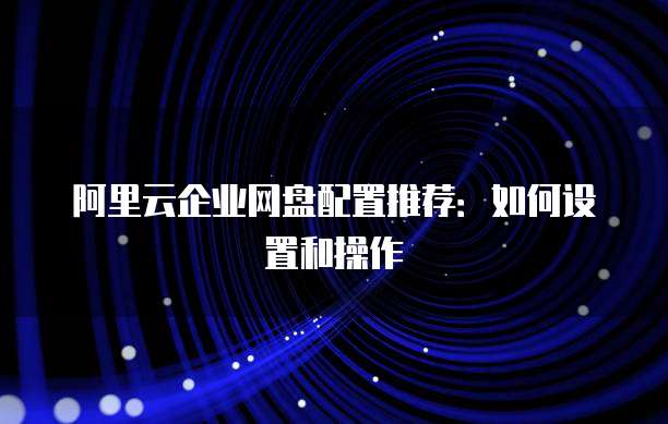 阿里云企业网盘配置推荐:如何设置和操作