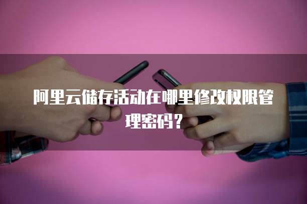 阿里云储存活动在哪里修改权限管理密码?
