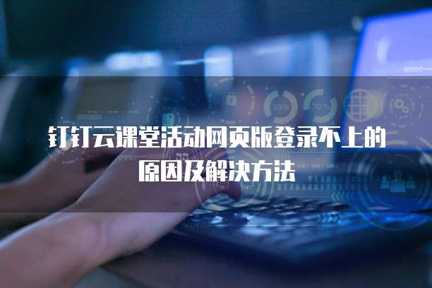 钉钉云课堂活动网页版登录不上的原因及解决方法