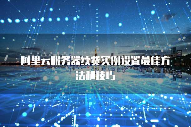 阿里云服务器续费实例设置最佳方法和技巧