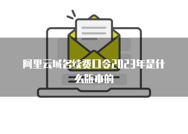 阿里云域名续费口令2023年是什么版本的