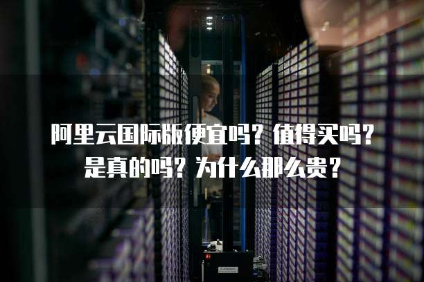 阿里云国际版便宜吗?值得买吗?是真的吗?为什么那么贵?