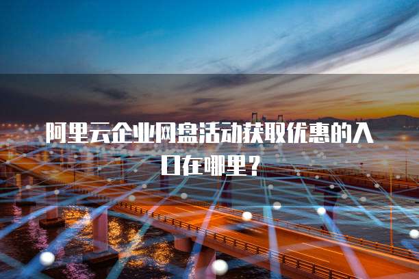 阿里云企业网盘活动获取优惠的入口在哪里？