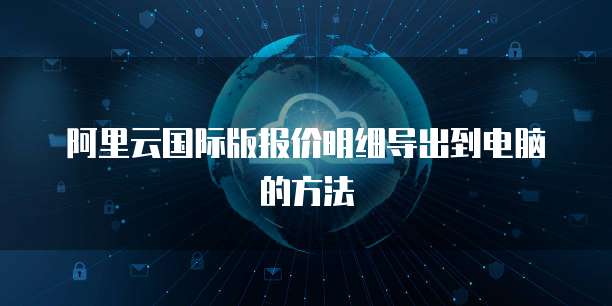 阿里云国际版报价明细导出到电脑的方法