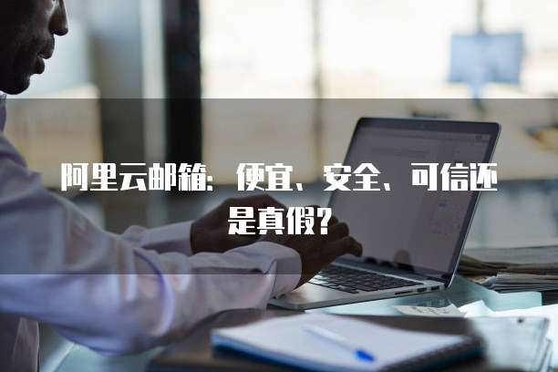 阿里云邮箱:便宜、安全、可信还是真假?