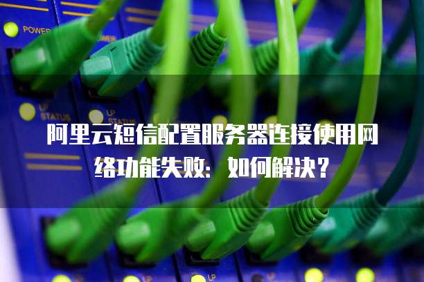阿里云短信配置服务器连接使用网络功能失败：如何解决？