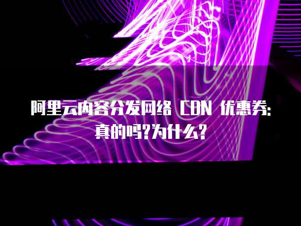 阿里云内容分发网络 CDN 优惠券:真的吗?为什么?