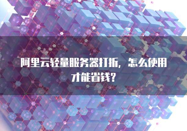 阿里云轻量服务器打折，怎么使用才能省钱？