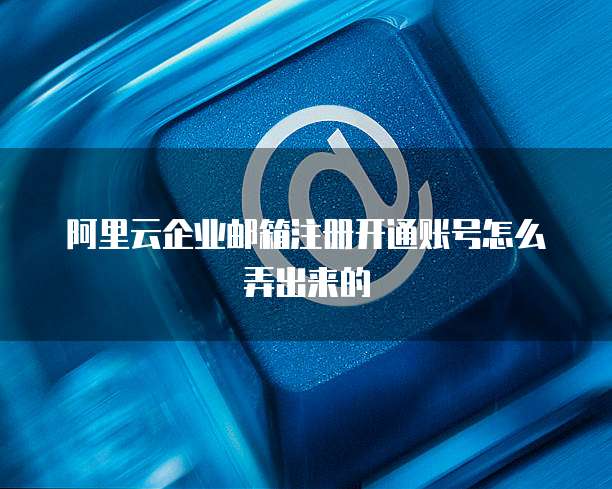 阿里云企业邮箱注册开通账号怎么弄出来的
