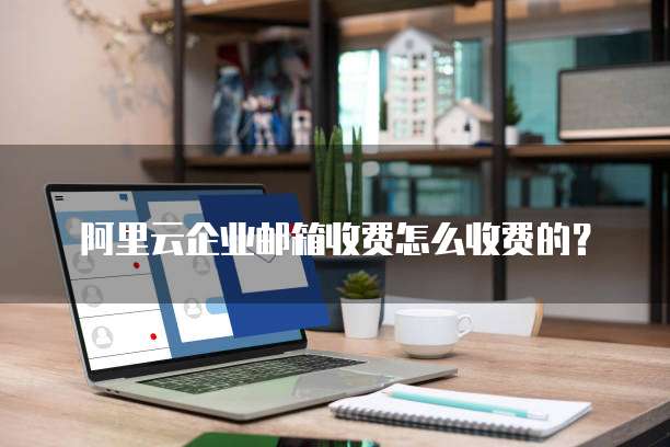 阿里云企业邮箱收费怎么收费的?