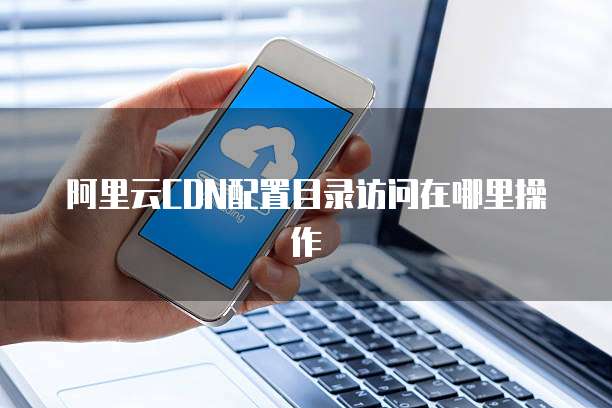 阿里云CDN配置目录访问在哪里操作