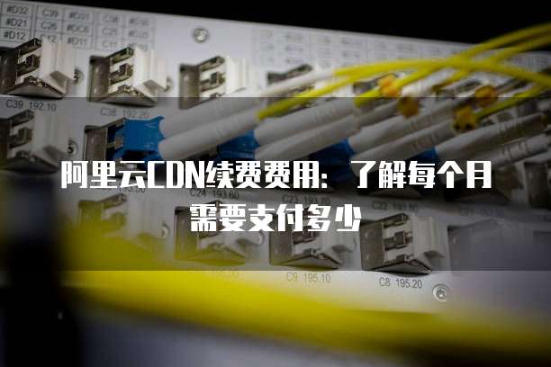 阿里云CDN续费费用:了解每个月需要支付多少