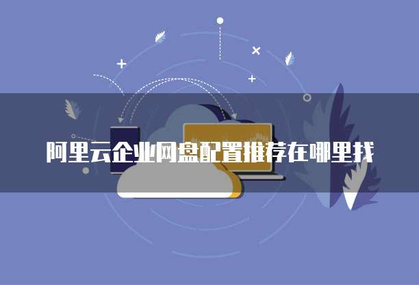 阿里云企业网盘配置推荐在哪里找