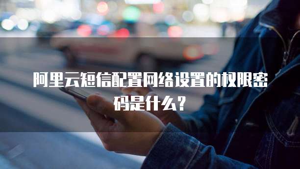 阿里云短信配置网络设置的权限密码是什么?