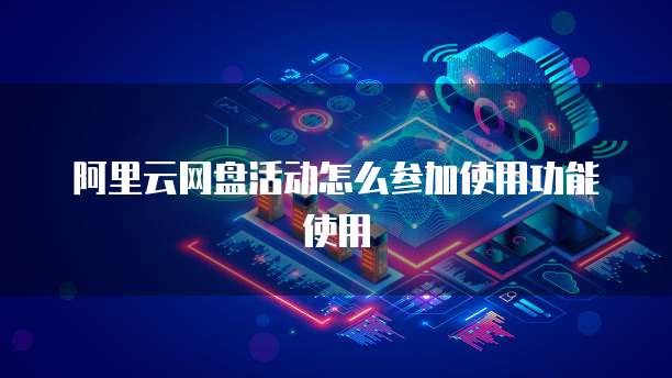 阿里云网盘活动怎么参加使用功能使用