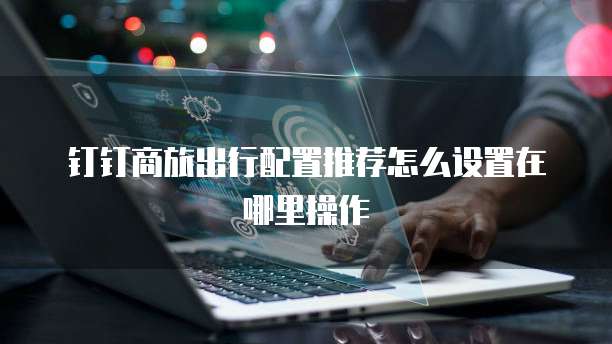钉钉商旅出行配置推荐怎么设置在哪里操作