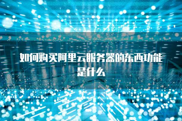 如何购买阿里云服务器的东西功能是什么