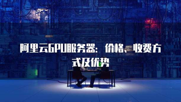 阿里云GPU服务器：价格、收费方式及优势