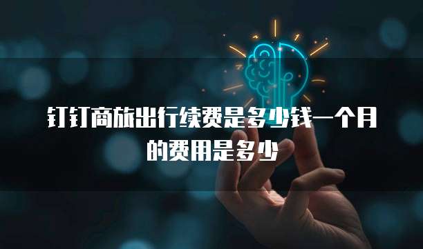 钉钉商旅出行续费是多少钱一个月的费用是多少