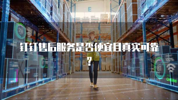 钉钉售后服务是否便宜且真实可靠?