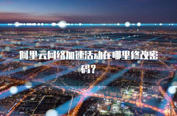 阿里云网络加速活动在哪里修改密码?