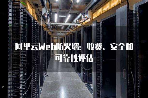 阿里云Web防火墙:收费、安全和可靠性评估