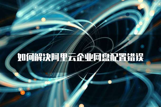 如何解决阿里云企业网盘配置错误