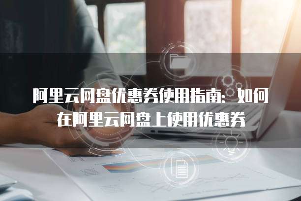 阿里云网盘优惠券使用指南：如何在阿里云网盘上使用优惠券