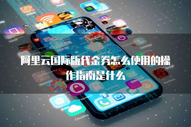 阿里云国际版代金券怎么使用的操作指南是什么