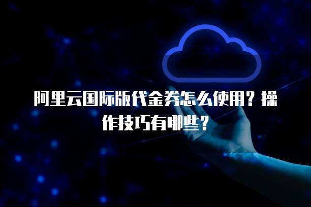 阿里云国际版代金券怎么使用?操作技巧有哪些?