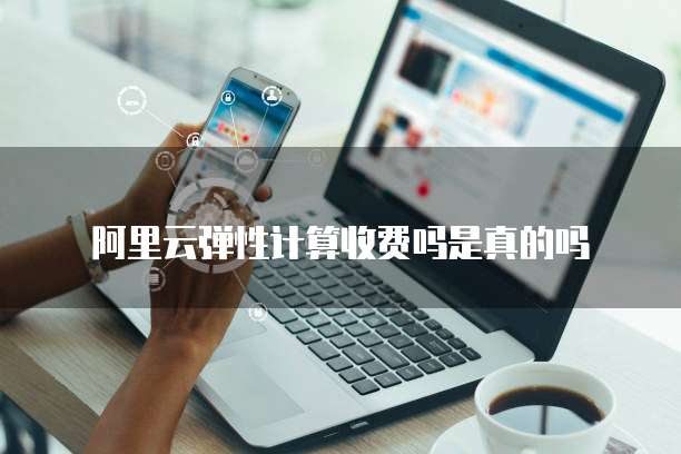 阿里云弹性计算收费吗是真的吗