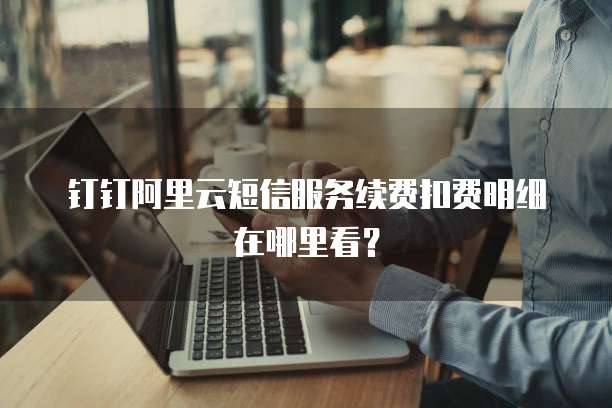 钉钉阿里云短信服务续费扣费明细在哪里看?