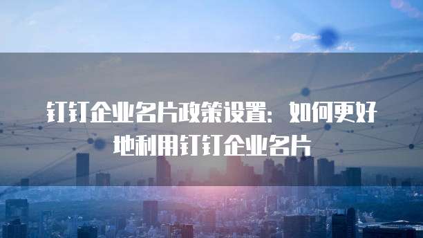 钉钉企业名片政策设置:如何更好地利用钉钉企业名片