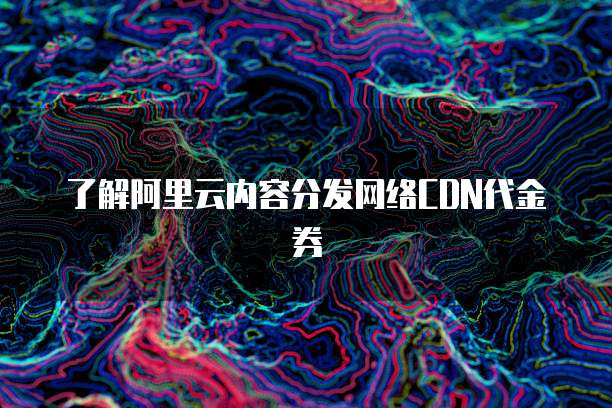 了解阿里云内容分发网络CDN代金券