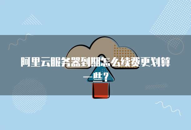 阿里云服务器到期怎么续费更划算一些?