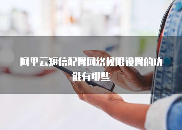 阿里云短信配置网络权限设置的功能有哪些