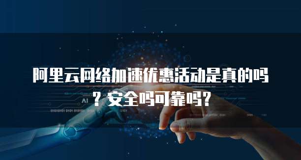 阿里云网络加速优惠活动是真的吗?安全吗可靠吗?