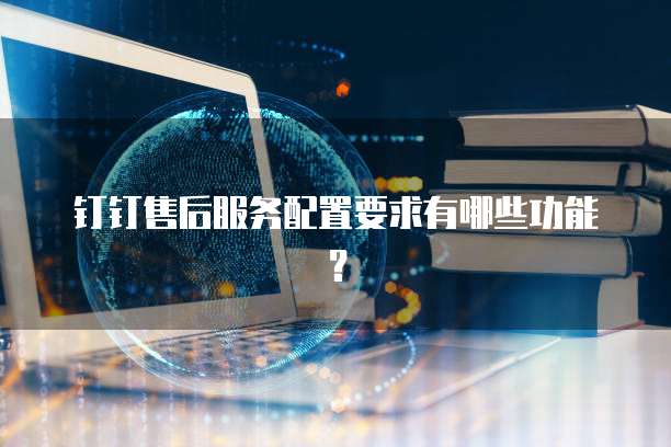 钉钉售后服务配置要求有哪些功能?