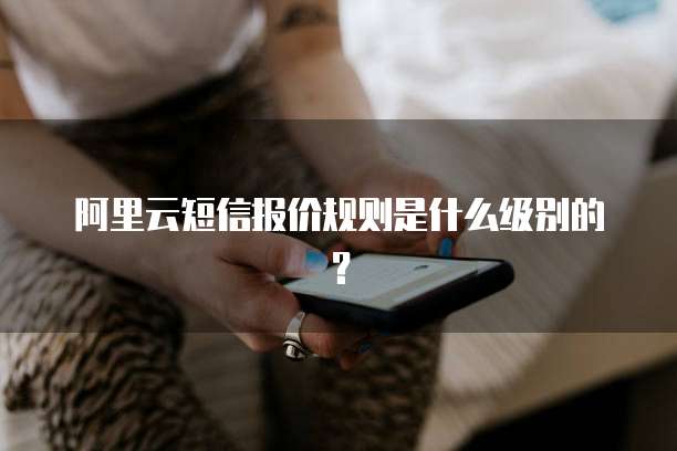 阿里云短信报价规则是什么级别的?